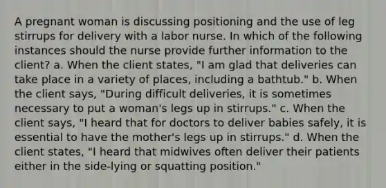 A pregnant woman is discussing positioning and the use of leg stirrups for delivery with a labor nurse. In which of the following instances should the nurse provide further information to the client? a. When the client states, "I am glad that deliveries can take place in a variety of places, including a bathtub." b. When the client says, "During difficult deliveries, it is sometimes necessary to put a woman's legs up in stirrups." c. When the client says, "I heard that for doctors to deliver babies safely, it is essential to have the mother's legs up in stirrups." d. When the client states, "I heard that midwives often deliver their patients either in the side-lying or squatting position."