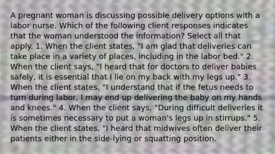 A pregnant woman is discussing possible delivery options with a labor nurse. Which of the following client responses indicates that the woman understood the information? Select all that apply. 1. When the client states, "I am glad that deliveries can take place in a variety of places, including in the labor bed." 2. When the client says, "I heard that for doctors to deliver babies safely, it is essential that I lie on my back with my legs up." 3. When the client states, "I understand that if the fetus needs to turn during labor, I may end up delivering the baby on my hands and knees." 4. When the client says, "During difficult deliveries it is sometimes necessary to put a woman's legs up in stirrups." 5. When the client states, "I heard that midwives often deliver their patients either in the side-lying or squatting position.