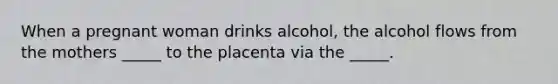 When a pregnant woman drinks alcohol, the alcohol flows from the mothers _____ to the placenta via the _____.