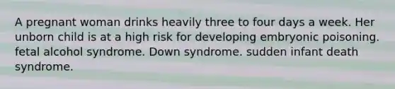 A pregnant woman drinks heavily three to four days a week. Her unborn child is at a high risk for developing embryonic poisoning. fetal alcohol syndrome. Down syndrome. sudden infant death syndrome.