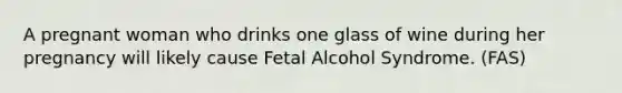 A pregnant woman who drinks one glass of wine during her pregnancy will likely cause Fetal Alcohol Syndrome. (FAS)