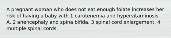 A pregnant woman who does not eat enough folate increases her risk of having a baby with 1 carotenemia and hypervitaminosis A. 2 anencephaly and spina bifida. 3 spinal cord enlargement. 4 multiple spinal cords.