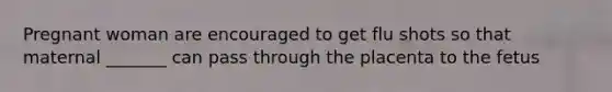Pregnant woman are encouraged to get flu shots so that maternal _______ can pass through the placenta to the fetus