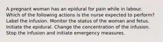 A pregnant woman has an epidural for pain while in labour. Which of the following actions is the nurse expected to perform? Label the infusion. Monitor the status of the woman and fetus. Initiate the epidural. Change the concentration of the infusion. Stop the infusion and initiate emergency measures.