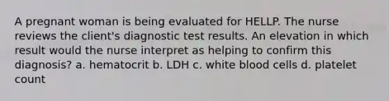 A pregnant woman is being evaluated for HELLP. The nurse reviews the client's diagnostic test results. An elevation in which result would the nurse interpret as helping to confirm this diagnosis? a. hematocrit b. LDH c. white blood cells d. platelet count