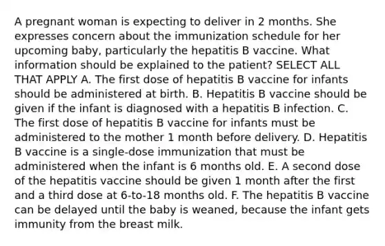 A pregnant woman is expecting to deliver in 2 months. She expresses concern about the immunization schedule for her upcoming baby, particularly the hepatitis B vaccine. What information should be explained to the patient? SELECT ALL THAT APPLY A. The first dose of hepatitis B vaccine for infants should be administered at birth. B. Hepatitis B vaccine should be given if the infant is diagnosed with a hepatitis B infection. C. The first dose of hepatitis B vaccine for infants must be administered to the mother 1 month before delivery. D. Hepatitis B vaccine is a single-dose immunization that must be administered when the infant is 6 months old. E. A second dose of the hepatitis vaccine should be given 1 month after the first and a third dose at 6-to-18 months old. F. The hepatitis B vaccine can be delayed until the baby is weaned, because the infant gets immunity from the breast milk.