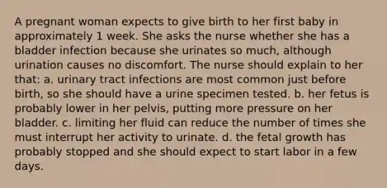 A pregnant woman expects to give birth to her first baby in approximately 1 week. She asks the nurse whether she has a bladder infection because she urinates so much, although urination causes no discomfort. The nurse should explain to her that: a. urinary tract infections are most common just before birth, so she should have a urine specimen tested. b. her fetus is probably lower in her pelvis, putting more pressure on her bladder. c. limiting her fluid can reduce the number of times she must interrupt her activity to urinate. d. the fetal growth has probably stopped and she should expect to start labor in a few days.