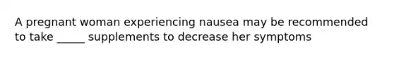 A pregnant woman experiencing nausea may be recommended to take _____ supplements to decrease her symptoms