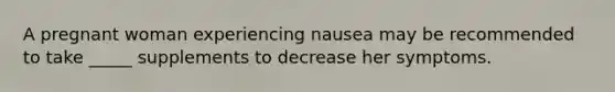 A pregnant woman experiencing nausea may be recommended to take _____ supplements to decrease her symptoms.