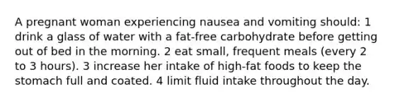 A pregnant woman experiencing nausea and vomiting should: 1 drink a glass of water with a fat-free carbohydrate before getting out of bed in the morning. 2 eat small, frequent meals (every 2 to 3 hours). 3 increase her intake of high-fat foods to keep the stomach full and coated. 4 limit fluid intake throughout the day.