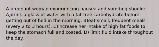 A pregnant woman experiencing nausea and vomiting should: A)drink a glass of water with a fat-free carbohydrate before getting out of bed in the morning. B)eat small, frequent meals (every 2 to 3 hours). C)increase her intake of high-fat foods to keep the stomach full and coated. D) limit fluid intake throughout the day.