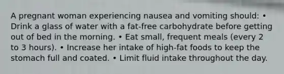 A pregnant woman experiencing nausea and vomiting should: • Drink a glass of water with a fat-free carbohydrate before getting out of bed in the morning. • Eat small, frequent meals (every 2 to 3 hours). • Increase her intake of high-fat foods to keep the stomach full and coated. • Limit fluid intake throughout the day.