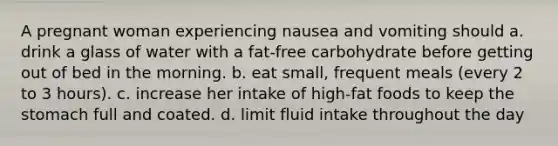 A pregnant woman experiencing nausea and vomiting should a. drink a glass of water with a fat-free carbohydrate before getting out of bed in the morning. b. eat small, frequent meals (every 2 to 3 hours). c. increase her intake of high-fat foods to keep the stomach full and coated. d. limit fluid intake throughout the day