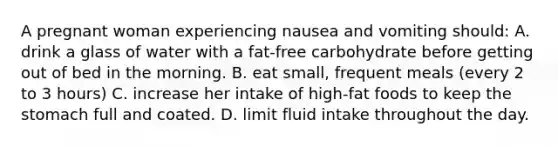 A pregnant woman experiencing nausea and vomiting should: A. drink a glass of water with a fat-free carbohydrate before getting out of bed in the morning. B. eat small, frequent meals (every 2 to 3 hours) C. increase her intake of high-fat foods to keep the stomach full and coated. D. limit fluid intake throughout the day.