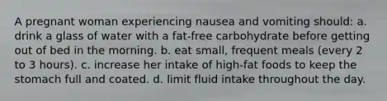 A pregnant woman experiencing nausea and vomiting should: a. drink a glass of water with a fat-free carbohydrate before getting out of bed in the morning. b. eat small, frequent meals (every 2 to 3 hours). c. increase her intake of high-fat foods to keep the stomach full and coated. d. limit fluid intake throughout the day.