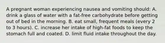 A pregnant woman experiencing nausea and vomiting should: A. drink a glass of water with a fat-free carbohydrate before getting out of bed in the morning. B. eat small, frequent meals (every 2 to 3 hours). C. increase her intake of high-fat foods to keep the stomach full and coated. D. limit fluid intake throughout the day.