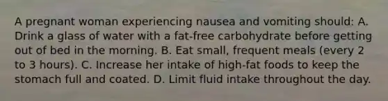 A pregnant woman experiencing nausea and vomiting should: A. Drink a glass of water with a fat-free carbohydrate before getting out of bed in the morning. B. Eat small, frequent meals (every 2 to 3 hours). C. Increase her intake of high-fat foods to keep the stomach full and coated. D. Limit fluid intake throughout the day.