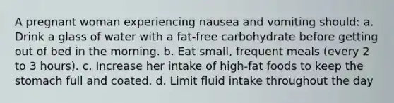 A pregnant woman experiencing nausea and vomiting should: a. Drink a glass of water with a fat-free carbohydrate before getting out of bed in the morning. b. Eat small, frequent meals (every 2 to 3 hours). c. Increase her intake of high-fat foods to keep the stomach full and coated. d. Limit fluid intake throughout the day