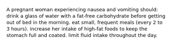 A pregnant woman experiencing nausea and vomiting should: drink a glass of water with a fat-free carbohydrate before getting out of bed in the morning. eat small, frequent meals (every 2 to 3 hours). increase her intake of high-fat foods to keep <a href='https://www.questionai.com/knowledge/kLccSGjkt8-the-stomach' class='anchor-knowledge'>the stomach</a> full and coated. limit fluid intake throughout the day.