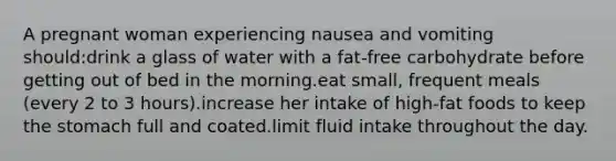 A pregnant woman experiencing nausea and vomiting should:drink a glass of water with a fat-free carbohydrate before getting out of bed in the morning.eat small, frequent meals (every 2 to 3 hours).increase her intake of high-fat foods to keep the stomach full and coated.limit fluid intake throughout the day.