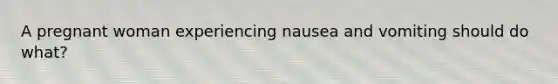 A pregnant woman experiencing nausea and vomiting should do what?