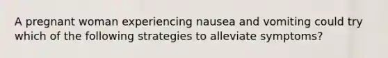 A pregnant woman experiencing nausea and vomiting could try which of the following strategies to alleviate symptoms?