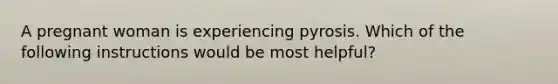 A pregnant woman is experiencing pyrosis. Which of the following instructions would be most helpful?