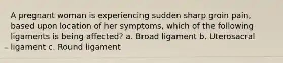 A pregnant woman is experiencing sudden sharp groin pain, based upon location of her symptoms, which of the following ligaments is being affected? a. Broad ligament b. Uterosacral ligament c. Round ligament