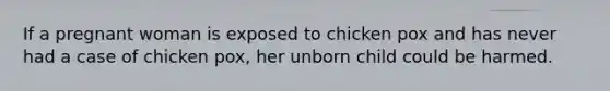 If a pregnant woman is exposed to chicken pox and has never had a case of chicken pox, her unborn child could be harmed.