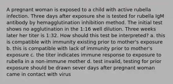 A pregnant woman is exposed to a child with active rubella infection. Three days after exposure she is tested for rubella IgM antibody by hemagglutination inhibition method. The initial test shows no agglutination in the 1:16 well dilution. Three weeks later her titer is 1:32. How should this test be interpreted? a. this is compatible with immunity existing prior to mother's exposure b. this is compatible with lack of immunity prior to mother's exposure c. the titer indicates immune response to exposure to rubella in a non-immune mother d. test invalid, testing for prior exposure should be drawn sever days after pregnant woman came in contact with virus