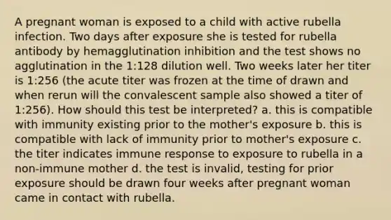 A pregnant woman is exposed to a child with active rubella infection. Two days after exposure she is tested for rubella antibody by hemagglutination inhibition and the test shows no agglutination in the 1:128 dilution well. Two weeks later her titer is 1:256 (the acute titer was frozen at the time of drawn and when rerun will the convalescent sample also showed a titer of 1:256). How should this test be interpreted? a. this is compatible with immunity existing prior to the mother's exposure b. this is compatible with lack of immunity prior to mother's exposure c. the titer indicates immune response to exposure to rubella in a non-immune mother d. the test is invalid, testing for prior exposure should be drawn four weeks after pregnant woman came in contact with rubella.