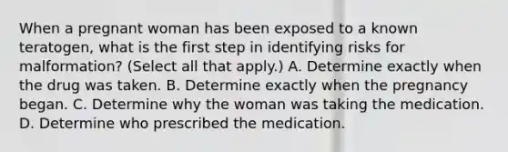 When a pregnant woman has been exposed to a known teratogen, what is the first step in identifying risks for malformation? (Select all that apply.) A. Determine exactly when the drug was taken. B. Determine exactly when the pregnancy began. C. Determine why the woman was taking the medication. D. Determine who prescribed the medication.