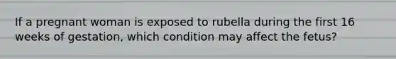 If a pregnant woman is exposed to rubella during the first 16 weeks of gestation, which condition may affect the fetus?