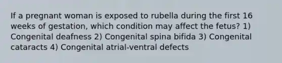 If a pregnant woman is exposed to rubella during the first 16 weeks of gestation, which condition may affect the fetus? 1) Congenital deafness 2) Congenital spina bifida 3) Congenital cataracts 4) Congenital atrial-ventral defects