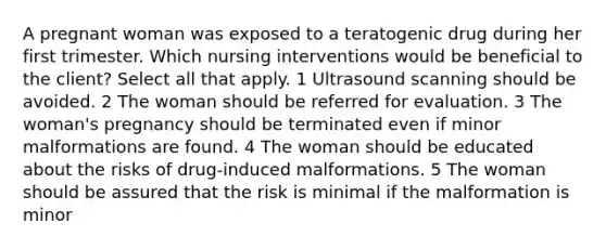 A pregnant woman was exposed to a teratogenic drug during her first trimester. Which nursing interventions would be beneficial to the client? Select all that apply. 1 Ultrasound scanning should be avoided. 2 The woman should be referred for evaluation. 3 The woman's pregnancy should be terminated even if minor malformations are found. 4 The woman should be educated about the risks of drug-induced malformations. 5 The woman should be assured that the risk is minimal if the malformation is minor