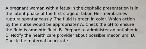 A pregnant woman with a fetus in the cephalic presentation is in the latent phase of the first stage of labor. Her membranes rupture spontaneously. The fluid is green in color. Which action by the nurse would be appropriate? A. Check the pH to ensure the fluid is amniotic fluid. B. Prepare to administer an antiobiotic. C. Notify the health care provider about possible meconium. D. Check the maternal heart rate.