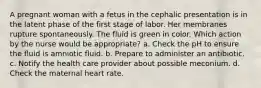 A pregnant woman with a fetus in the cephalic presentation is in the latent phase of the first stage of labor. Her membranes rupture spontaneously. The fluid is green in color. Which action by the nurse would be appropriate? a. Check the pH to ensure the fluid is amniotic fluid. b. Prepare to administer an antibiotic. c. Notify the health care provider about possible meconium. d. Check the maternal heart rate.