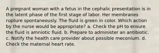 A pregnant woman with a fetus in the cephalic presentation is in the latent phase of the first stage of labor. Her membranes rupture spontaneously. The fluid is green in color. Which action by the nurse would be appropriate? a. Check the pH to ensure the fluid is amniotic fluid. b. Prepare to administer an antibiotic. c. Notify the health care provider about possible meconium. d. Check the maternal heart rate.