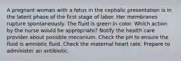 A pregnant woman with a fetus in the cephalic presentation is in the latent phase of the first stage of labor. Her membranes rupture spontaneously. The fluid is green in color. Which action by the nurse would be appropriate? Notify the health care provider about possible meconium. Check the pH to ensure the fluid is amniotic fluid. Check the maternal heart rate. Prepare to administer an antibiotic.