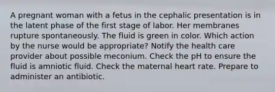 A pregnant woman with a fetus in the cephalic presentation is in the latent phase of the first stage of labor. Her membranes rupture spontaneously. The fluid is green in color. Which action by the nurse would be appropriate? Notify the health care provider about possible meconium. Check the pH to ensure the fluid is amniotic fluid. Check the maternal heart rate. Prepare to administer an antibiotic.