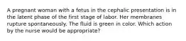 A pregnant woman with a fetus in the cephalic presentation is in the latent phase of the first stage of labor. Her membranes rupture spontaneously. The fluid is green in color. Which action by the nurse would be appropriate?