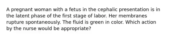 A pregnant woman with a fetus in the cephalic presentation is in the latent phase of the first stage of labor. Her membranes rupture spontaneously. The fluid is green in color. Which action by the nurse would be appropriate?