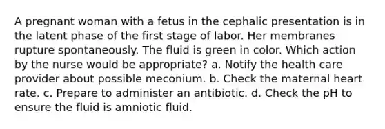 A pregnant woman with a fetus in the cephalic presentation is in the latent phase of the first stage of labor. Her membranes rupture spontaneously. The fluid is green in color. Which action by the nurse would be appropriate? a. Notify the health care provider about possible meconium. b. Check the maternal heart rate. c. Prepare to administer an antibiotic. d. Check the pH to ensure the fluid is amniotic fluid.