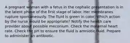 A pregnant woman with a fetus in the cephalic presentation is in the latent phase of the first stage of labor. Her membranes rupture spontaneously. The fluid is green in color. Which action by the nurse would be appropriate? Notify the health care provider about possible meconium. Check the maternal heart rate. Check the pH to ensure the fluid is amniotic fluid. Prepare to administer an antibiotic.