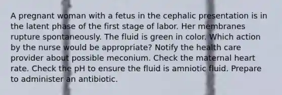 A pregnant woman with a fetus in the cephalic presentation is in the latent phase of the first stage of labor. Her membranes rupture spontaneously. The fluid is green in color. Which action by the nurse would be appropriate? Notify the health care provider about possible meconium. Check the maternal heart rate. Check the pH to ensure the fluid is amniotic fluid. Prepare to administer an antibiotic.