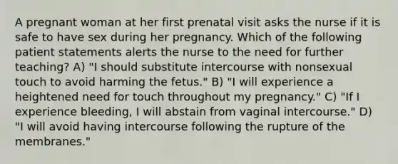 A pregnant woman at her first prenatal visit asks the nurse if it is safe to have sex during her pregnancy. Which of the following patient statements alerts the nurse to the need for further teaching? A) "I should substitute intercourse with nonsexual touch to avoid harming the fetus." B) "I will experience a heightened need for touch throughout my pregnancy." C) "If I experience bleeding, I will abstain from vaginal intercourse." D) "I will avoid having intercourse following the rupture of the membranes."