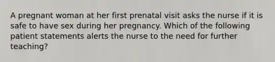 A pregnant woman at her first prenatal visit asks the nurse if it is safe to have sex during her pregnancy. Which of the following patient statements alerts the nurse to the need for further teaching?