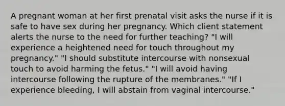 A pregnant woman at her first prenatal visit asks the nurse if it is safe to have sex during her pregnancy. Which client statement alerts the nurse to the need for further teaching? "I will experience a heightened need for touch throughout my pregnancy." "I should substitute intercourse with nonsexual touch to avoid harming the fetus." "I will avoid having intercourse following the rupture of the membranes." "If I experience bleeding, I will abstain from vaginal intercourse."