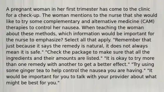 A pregnant woman in her first trimester has come to the clinic for a check-up. The woman mentions to the nurse that she would like to try some complementary and alternative medicine (CAM) therapies to control her nausea. When teaching the woman about these methods, which information would be important for the nurse to emphasize? Select all that apply. "Remember that just because it says the remedy is natural, it does not always mean it is safe." "Check the package to make sure that all the ingredients and their amounts are listed." "It is okay to try more than one remedy with another to get a better effect." "Try using some ginger tea to help control the nausea you are having." "It would be important for you to talk with your provider about what might be best for you."