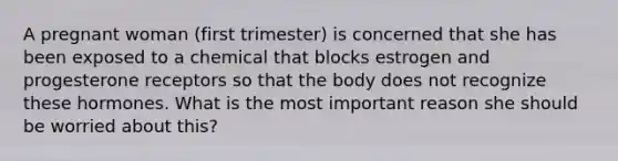 A pregnant woman (first trimester) is concerned that she has been exposed to a chemical that blocks estrogen and progesterone receptors so that the body does not recognize these hormones. What is the most important reason she should be worried about this?